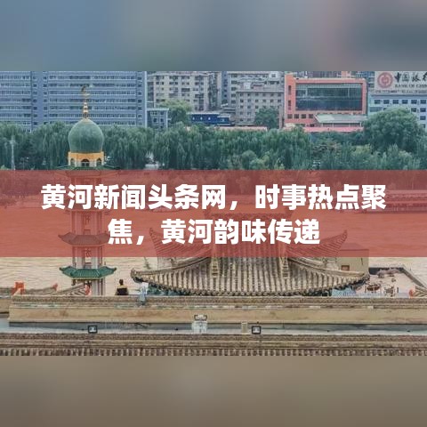 黄河新闻头条网，时事热点聚焦，黄河韵味传递