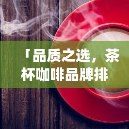 「品质之选，茶杯咖啡品牌排名前十，你的理想选择在这里」