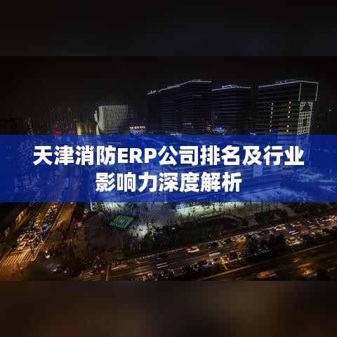 天津消防ERP公司排名及行业影响力深度解析