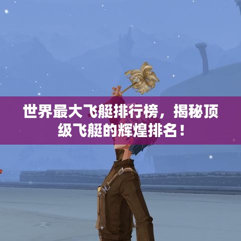 世界最大飞艇排行榜，揭秘顶级飞艇的辉煌排名！