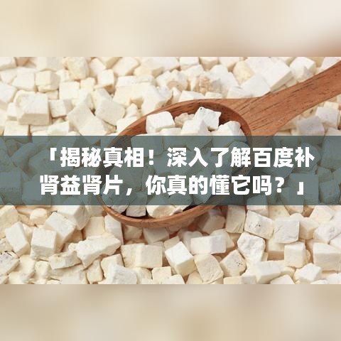 「揭秘真相！深入了解百度补肾益肾片，你真的懂它吗？」