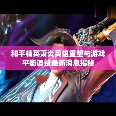 和平精英萧炎英雄重塑与游戏平衡调整最新消息揭秘