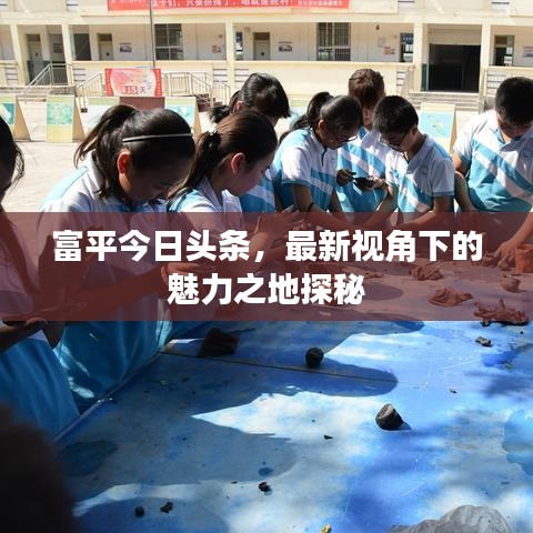 富平今日头条，最新视角下的魅力之地探秘