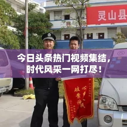 今日头条热门视频集结，时代风采一网打尽！