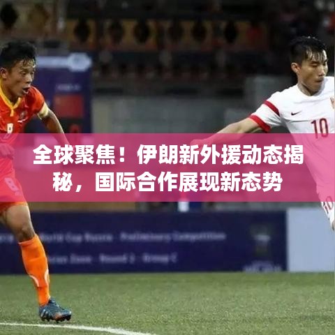 全球聚焦！伊朗新外援动态揭秘，国际合作展现新态势
