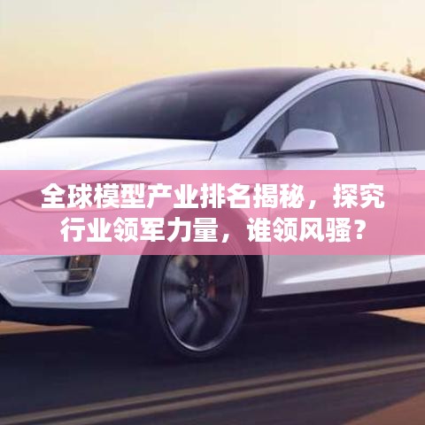 全球模型产业排名揭秘，探究行业领军力量，谁领风骚？