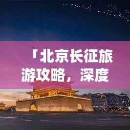 「北京长征旅游攻略，深度探索古都的每一个角落，体验历史韵味」