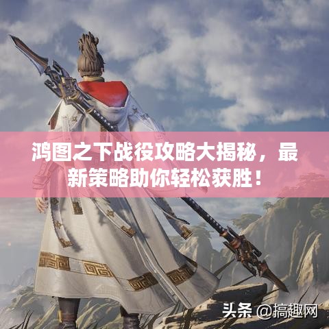 鸿图之下战役攻略大揭秘，最新策略助你轻松获胜！