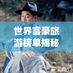 世界富豪旅游榜单揭秘，探索顶级富豪的旅行足迹