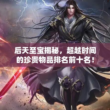 后天至宝揭秘，超越时间的珍贵物品排名前十名！