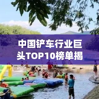 中国铲车行业巨头TOP10榜单揭晓，引领市场潮流的十大品牌铲车排名！
