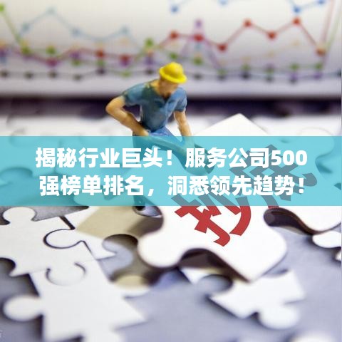 揭秘行业巨头！服务公司500强榜单排名，洞悉领先趋势！