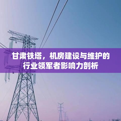 甘肃铁塔，机房建设与维护行业领军者影响力深度解读