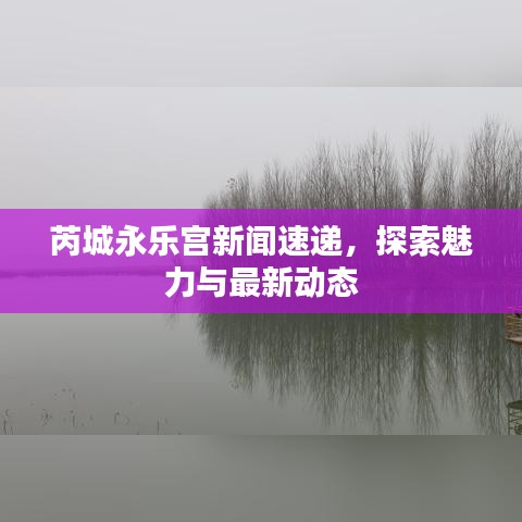 芮城永乐宫新闻速递，探索魅力与最新动态