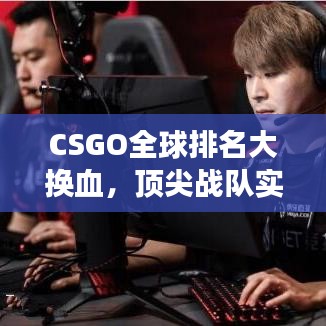 CSGO全球排名大换血，顶尖战队实力演变深度解析