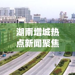 湖南增城热点新闻聚焦，地域魅力传递头条资讯