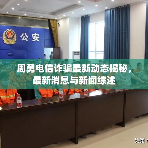 周勇电信诈骗最新动态揭秘，最新消息与新闻综述