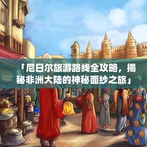 「尼日尔旅游路线全攻略，揭秘非洲大陆的神秘面纱之旅」