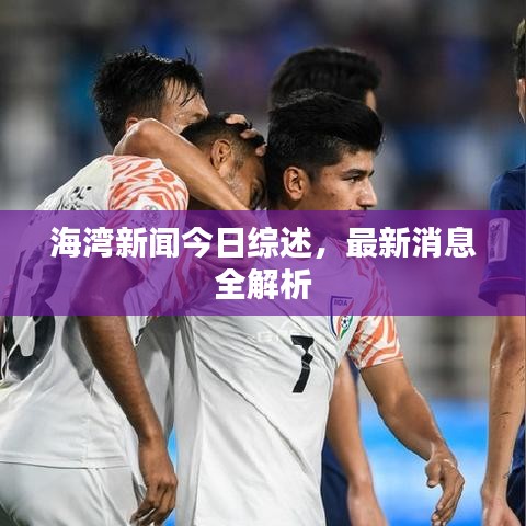 海湾新闻今日综述，最新消息全解析
