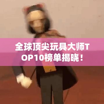 全球顶尖玩具大师TOP10榜单揭晓！