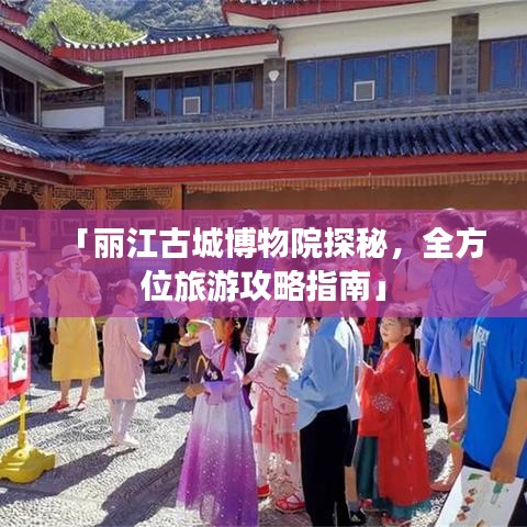「丽江古城博物院探秘，全方位旅游攻略指南」