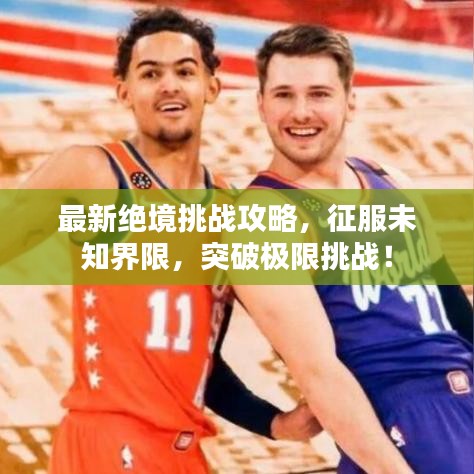最新绝境挑战攻略，征服未知界限，突破极限挑战！