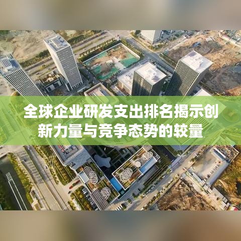 全球企业研发支出排名揭示创新力量与竞争态势的较量