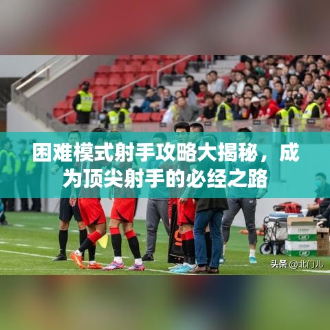 困难模式射手攻略大揭秘，成为顶尖射手的必经之路
