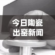 今日陶瓷出窑新闻速递，揭秘陶瓷艺术界最新动态