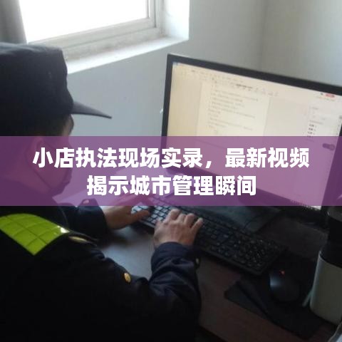 小店执法现场实录，最新视频揭示城市管理瞬间