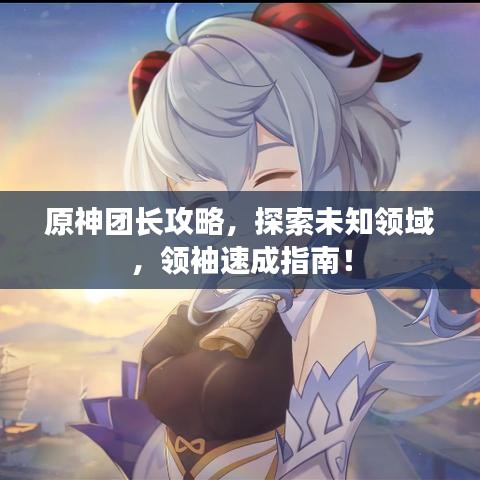 原神团长攻略，探索未知领域，领袖速成指南！