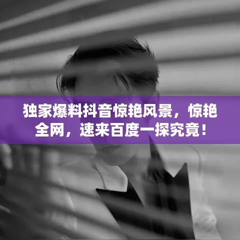 独家爆料抖音惊艳风景，惊艳全网，速来百度一探究竟！