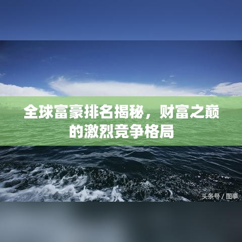全球富豪排名揭秘，财富之巅的激烈竞争格局