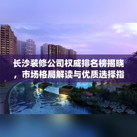 长沙装修公司权威排名榜揭晓，市场格局解读与优质选择指南