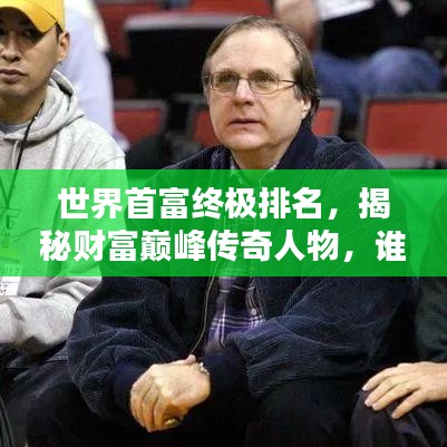 世界首富终极排名，揭秘财富巅峰传奇人物，谁居榜首？