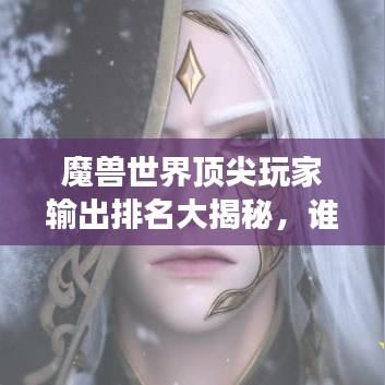 魔兽世界顶尖玩家输出排名大揭秘，谁是最强王者，独领风骚？