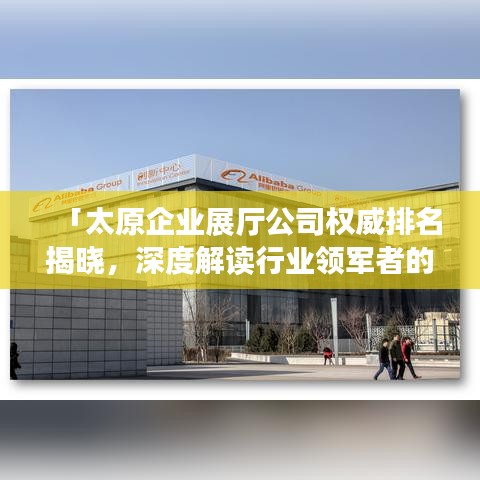 「太原企业展厅公司权威排名揭晓，深度解读行业领军者的成功秘诀」