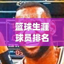 篮球生涯球员排名前十，璀璨明星闪耀篮球界！