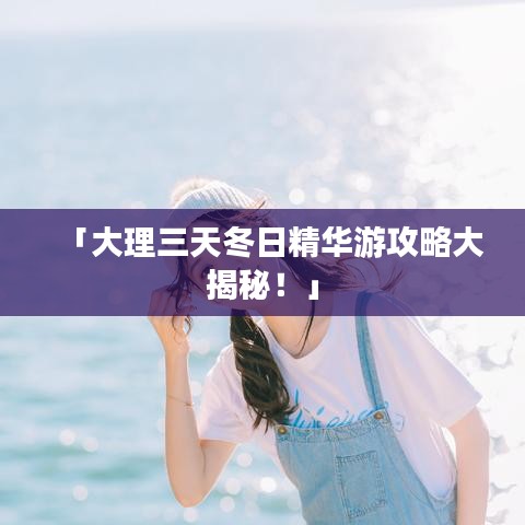 「大理三天冬日精华游攻略大揭秘！」