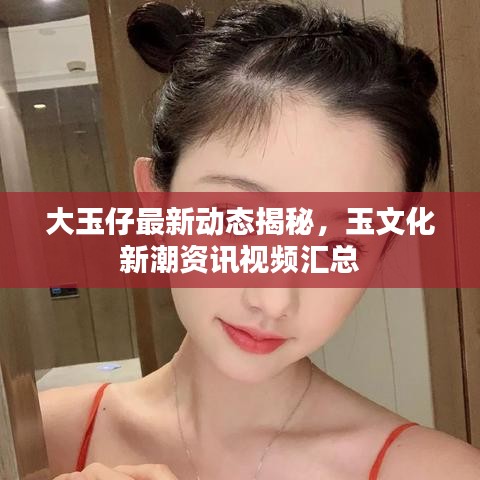 大玉仔最新动态揭秘，玉文化新潮资讯视频汇总