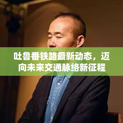 吐鲁番铁路最新动态，迈向未来交通脉络新征程