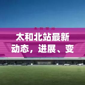 太和北站最新动态，进展、变革与未来展望