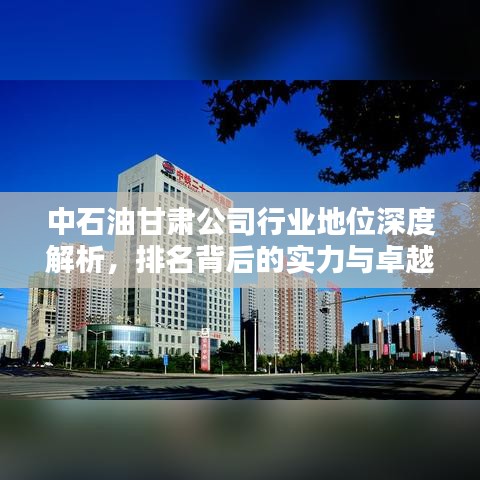 中石油甘肃公司行业地位深度解析，排名背后的实力与卓越贡献