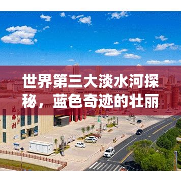 世界第三大淡水河探秘，蓝色奇迹的壮丽之旅