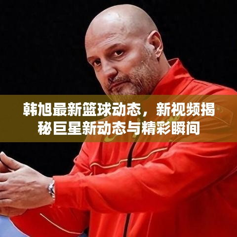 韩旭最新篮球动态，新视频揭秘巨星新动态与精彩瞬间