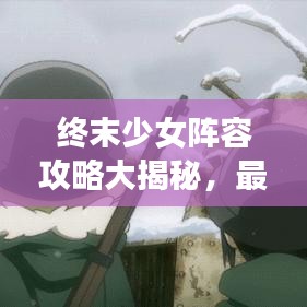 终末少女阵容攻略大揭秘，最佳组合助你轻松应对挑战！