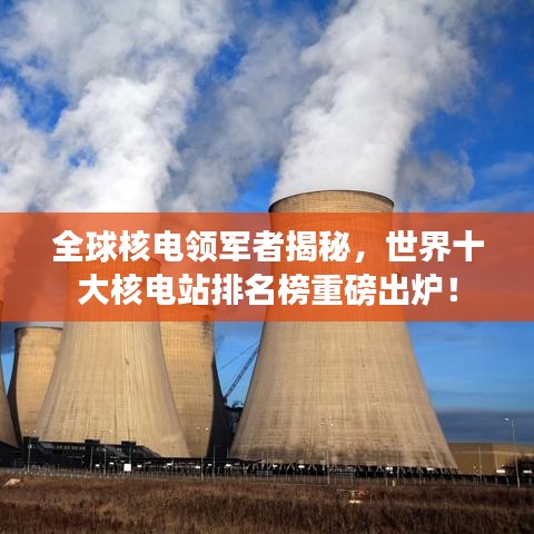 全球核电领军者揭秘，世界十大核电站排名榜重磅出炉！