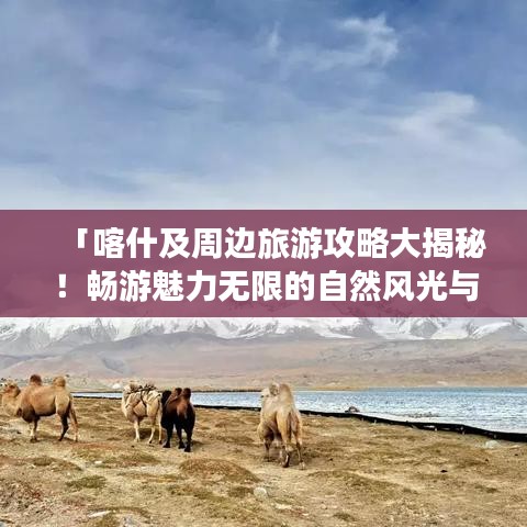 「喀什及周边旅游攻略大揭秘！畅游魅力无限的自然风光与人文景点」