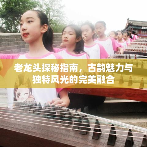 老龙头探秘指南，古韵魅力与独特风光的完美融合