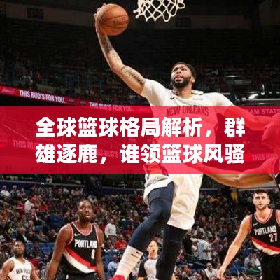 全球篮球格局解析，群雄逐鹿，谁领篮球风骚榜？